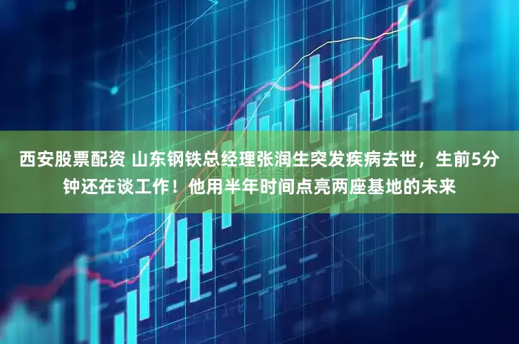 西安股票配资 山东钢铁总经理张润生突发疾病去世，生前5分钟还在谈工作！他用半年时间点亮两座基地的未来