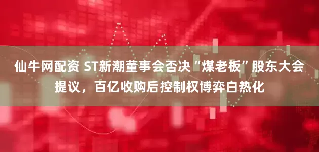 仙牛网配资 ST新潮董事会否决“煤老板”股东大会提议，百亿收购后控制权博弈白热化