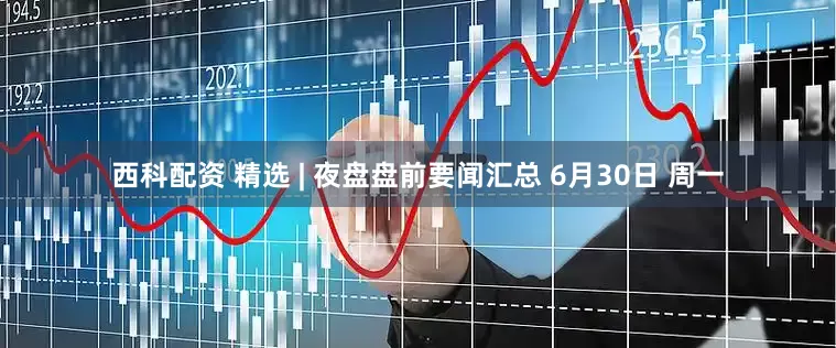 西科配资 精选 | 夜盘盘前要闻汇总 6月30日 周一