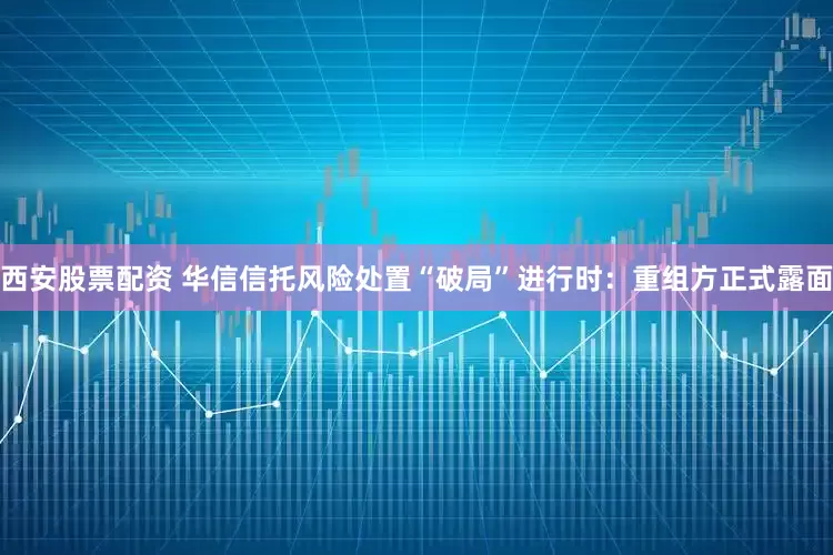西安股票配资 华信信托风险处置“破局”进行时：重组方正式露面