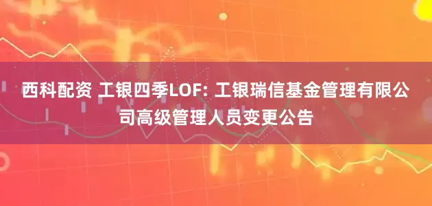 西科配资 工银四季LOF: 工银瑞信基金管理有限公司高级管理人员变更公告