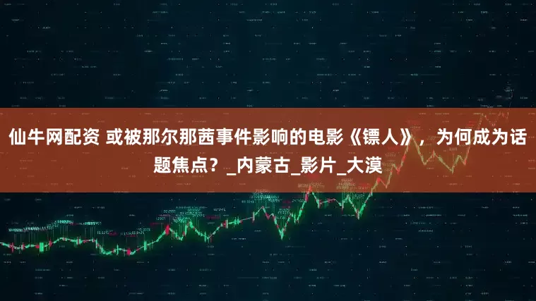 仙牛网配资 或被那尔那茜事件影响的电影《镖人》，为何成为话题焦点？_内蒙古_影片_大漠