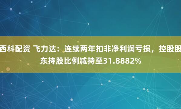 西科配资 飞力达：连续两年扣非净利润亏损，控股股东持股比例减持至31.8882%