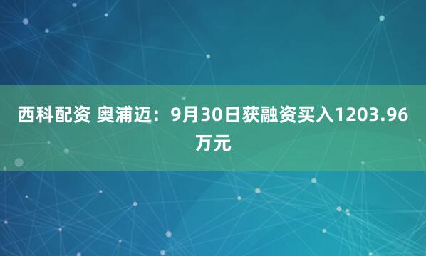 西科配资 奥浦迈：9月30日获融资买入1203.96万元