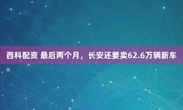 西科配资 最后两个月，长安还要卖62.6万辆新车