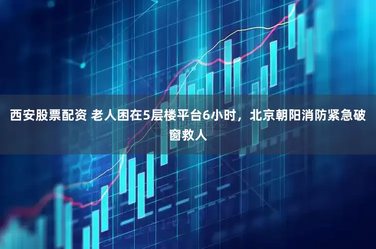 西安股票配资 老人困在5层楼平台6小时，北京朝阳消防紧急破窗救人
