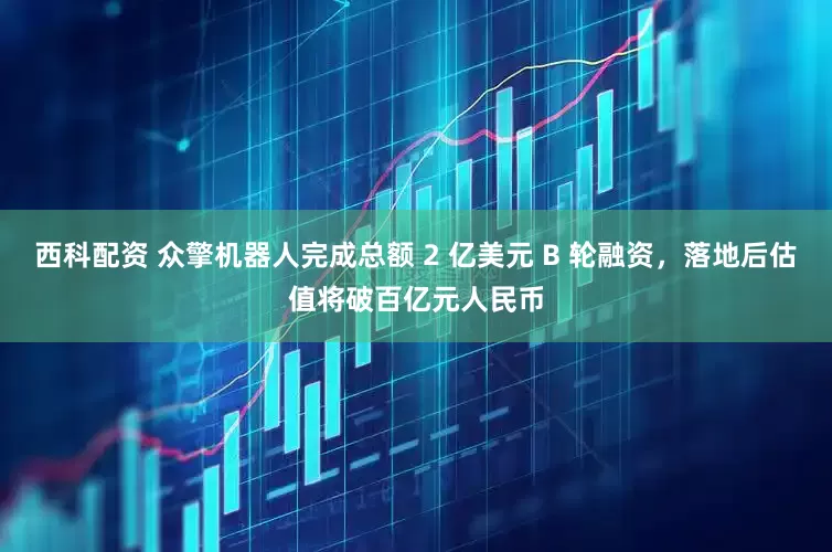 西科配资 众擎机器人完成总额 2 亿美元 B 轮融资，落地后估值将破百亿元人民币
