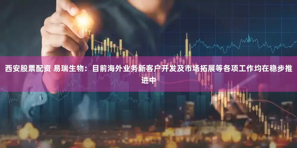 西安股票配资 易瑞生物：目前海外业务新客户开发及市场拓展等各项工作均在稳步推进中